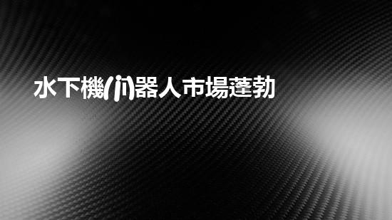 水下機(jī)器人市場蓬勃發(fā)展，前景如何？